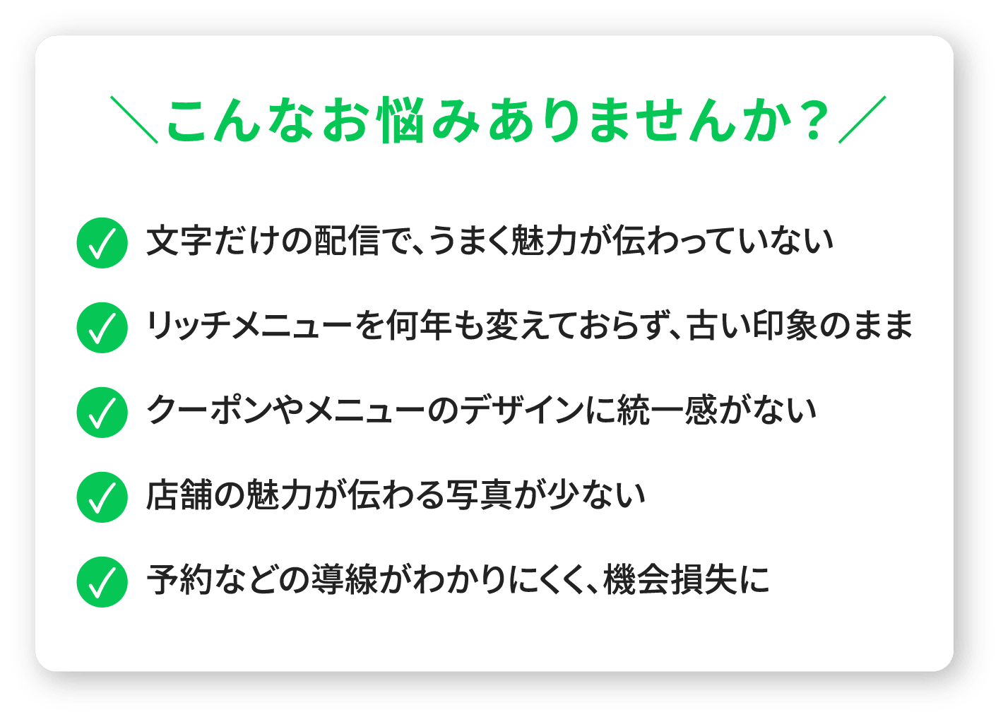 こんなお悩みありませんか？●文字だけの配信で、うまく魅力が伝わっていない●リッチメニューを何年も変えておらず、古い印象のまま●クーポンやメニューのデザインに統一感がない●店舗の魅力が伝わる写真が少ない●予約などの導線がわかりにくく、機会損失に